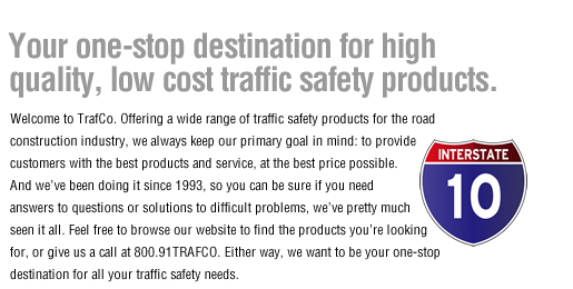 Your one-stop destination for high 
quality, low cost traffic safety products. Welcome to TrafCo. Offering a wide range of traffic safety products for the road construction industry, we always keep our primary goal in mind: to provide customers with the best products and service, at the best price possible.  And we’ve been doing it since 1993, so you can be sure if you need  answers to questions or solutions to difficult problems, we’ve pretty much  seen it all. Feel free to browse our website to find the products you’re looking  for, or give us a call at 800.91TRAFCO. Either way, we want to be your one-stop destination for all your traffic safety needs.